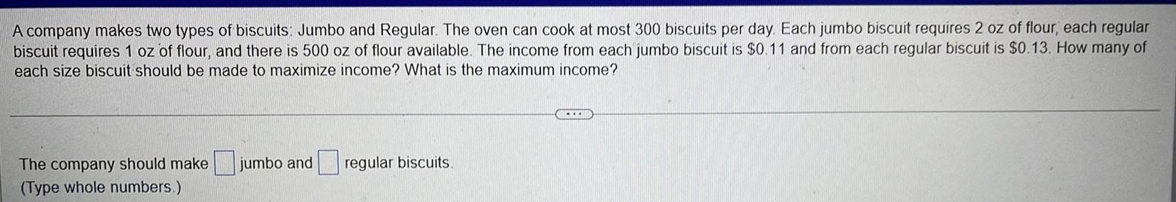 A company makes two types of biscuits Jumbo and Regular The oven can cook at most 300 biscuits per day Each jumbo biscuit requires 2 oz of flour each regular biscuit requires 1 oz of flour and there is 500 oz of flour available The income from each jumbo biscuit is 0 11 and from each regular biscuit is 0 13 How many of each size biscuit should be made to maximize income What is the maximum income The company should make jumbo and Type whole numbers regular biscuits