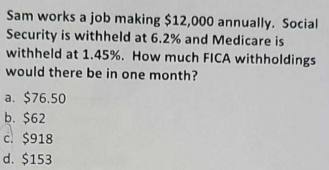 Sam works a job making 12 000 annually Social Security is withheld at 6 2 and Medicare is withheld at 1 45 How much FICA withholdings would there be in one month a 76 50 b 62 c 918 d 153