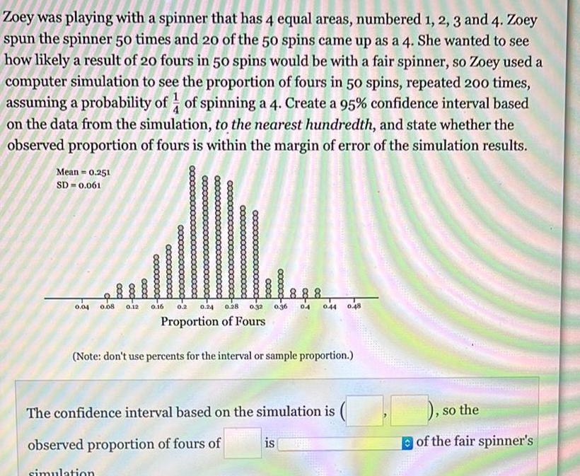 Zoey was playing with a spinner that has 4 equal areas numbered 1 2 3 and 4 Zoey spun the spinner 50 times and 20 of the 50 spins came up as a 4 She wanted to see how likely a result of 20 fours in 50 spins would be with a fair spinner so Zoey used a computer simulation to see the proportion of fours in 50 spins repeated 200 times assuming a probability of of spinning a 4 Create a 95 confidence interval based on the data from the simulation to the nearest hundredth and state whether the observed proportion of fours is within the margin of error of the simulation results Mean 0 251 SD 0 061 booo 0 04 0 08 0 12 0 16 888 0 2 0 24 0 28 0 32 0 36 0 4 0 44 0 48 Proportion of Fours cxxxxx Note don t use percents for the interval or sample proportion The confidence interval based on the simulation is observed proportion of fours of simulation is so the of the fair spinner s