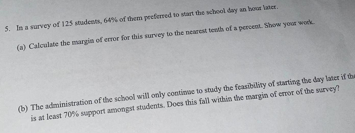 5 In a survey of 125 students 64 of them preferred to start the school day an hour later a Calculate the margin of error for this survey to the nearest tenth of a percent Show your work b The administration of the school will only continue to study the feasibility of starting the day later if the is at least 70 support amongst students Does this fall within the margin of error of the survey