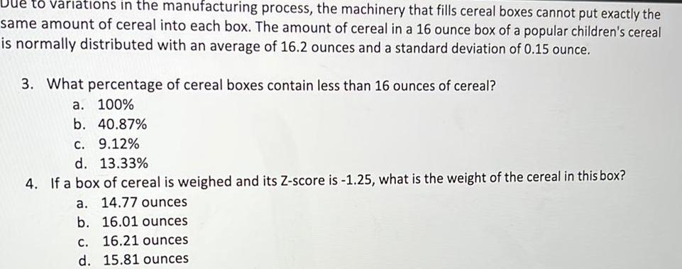 Due to variations in the manufacturing process the machinery that fills cereal boxes cannot put exactly the same amount of cereal into each box The amount of cereal in a 16 ounce box of a popular children s cereal is normally distributed with an average of 16 2 ounces and a standard deviation of 0 15 ounce 3 What percentage of cereal boxes contain less than 16 ounces of cereal a 100 b 40 87 c 9 12 d 13 33 4 If a box of cereal is weighed and its Z score is 1 25 what is the weight of the cereal in this box a 14 77 ounces b 16 01 ounces c 16 21 ounces d 15 81 ounces