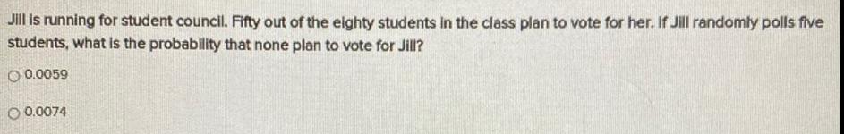 Jill is running for student council Fifty out of the eighty students in the class plan to vote for her If Jill randomly polls five students what is the probability that none plan to vote for Jill O 0 0059 O 0 0074