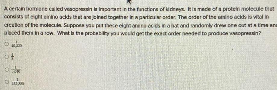 A certain hormone called vasopressin is important in the functions of kidneys It is made of a protein molecule that consists of eight amino acids that are joined together in a particular order The order of the amino acids is vital in creation of the molecule Suppose you put these eight amino acids in a hat and randomly drew one out at a time and placed them in a row What is the probability you would get the exact order needed to produce vasopressin of 0 5 040 800
