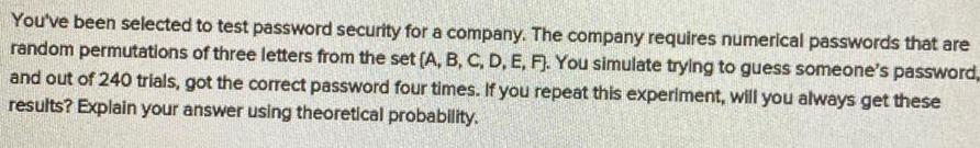 You ve been selected to test password security for a company The company requires numerical passwords that are random permutations of three letters from the set A B C D E F You simulate trying to guess someone s password and out of 240 trials got the correct password four times If you repeat this experiment will you always get these results Explain your answer using theoretical probability