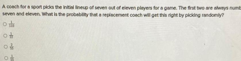 A coach for a sport picks the initial lineup of seven out of eleven players for a game The first two are always numb seven and eleven What is the probability that a replacement coach will get this right by picking randomly O TO 0 03 1 O O 2 12 05