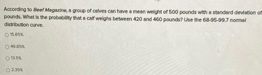 According to Beef Magazine a group of calves can have a mean weight of 500 pounds with a standard deviation of pounds What is the probability that a calf weighs between 420 and 460 pounds Use the 68 95 99 7 normal distribution curve O 15 85 49 85 O 13 5 O2 35