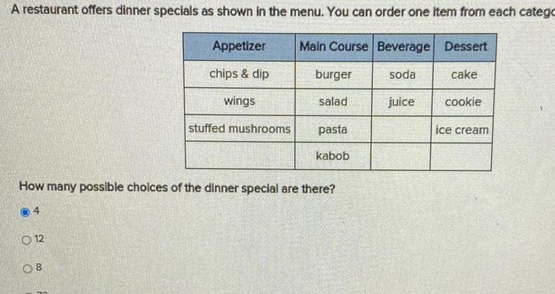 A restaurant offers dinner specials as shown in the menu You can order one item from each catego 12 Appetizer chips dip wings 08 stuffed mushrooms Main Course Beverage Dessert burger salad pasta How many possible choices of the dinner special are there kabob soda juice cake cookie ice cream