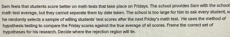 Sam feels that students score better on math tests that take place on Fridays The school provides Sam with the school math test average but they cannot separate them by date taken The school is too large for him to ask every student se he randomly selects a sample of willing students test scores after the next Friday s math test He uses the method of hypothesis testing to compare the Friday scores against the true average of all scores Frame the correct set of hypotheses for his research Decide where the rejection region will lie