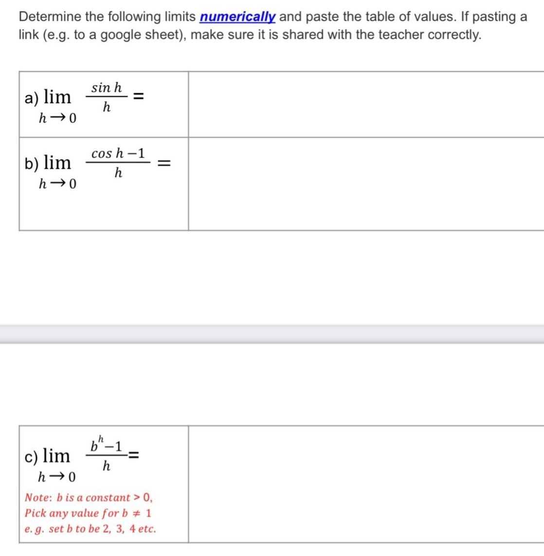 Determine the following limits numerically and paste the table of values If pasting a link e g to a google sheet make sure it is shared with the teacher correctly a lim h 0 b lim h 0 c lim h 0 sin h h cos h 1 h b 1 h Note b is a constant 0 Pick any value for b 1 e g set b to be 2 3 4 etc