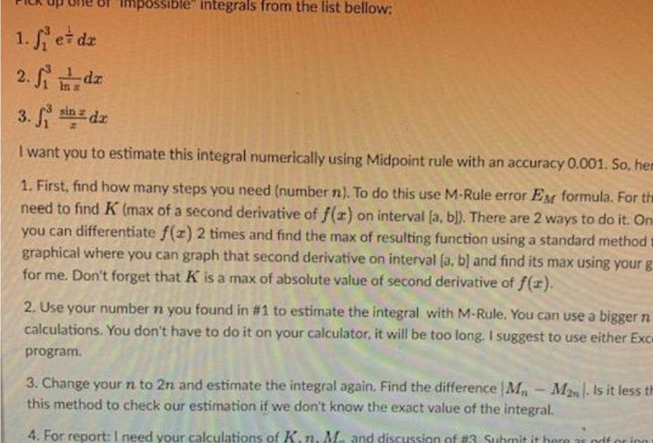 1 et dz 2 Si dz In s Impossible integrals from the list bellow 3 fi in dr I want you to estimate this integral numerically using Midpoint rule with an accuracy 0 001 So hem 1 First find how many steps you need number n To do this use M Rule error EM formula For the need to find K max of a second derivative of f x on interval a b There are 2 ways to do it On you can differentiate f z 2 times and find the max of resulting function using a standard method graphical where you can graph that second derivative on interval a b and find its max using your g for me Don t forget that K is a max of absolute value of second derivative of f x 2 Use your number n you found in 1 to estimate the integral with M Rule You can use a bigger n calculations You don t have to do it on your calculator it will be too long I suggest to use either Exce program 3 Change your n to 2n and estimate the integral again Find the difference M M2n Is it less th this method to check our estimation if we don t know the exact value of the integral 4 For report I need your calculations of K n M and discussion of 3 Submit it here as noforing