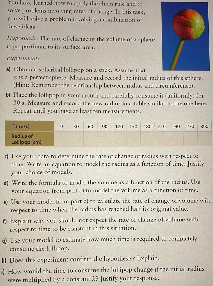 You have learned how to apply the chain rule and to solve problems involving rates of change In this task you will solve a problem involving a combination of these ideas Hypothesis The rate of change of the volume of a sphere is proportional to its surface area Experiment a Obtain a spherical lollipop on a stick Assume that it is a perfect sphere Measure and record the initial radius of this sphere Hint Remember the relationship between radius and circumference b Place the lollipop in your mouth and carefully consume it uniformly for 30 s Measure and record the new radius in a table similar to the one here Repeat until you have at least ten measurements Time s Radius of Lollipop cm 0 30 60 90 120 150 180 210 240 270 300 c Use your data to determine the rate of change of radius with respect to time Write an equation to model the radius as a function of time Justify your choice of models d Write the formula to model the volume as a function of the radius Use your equation from part c to model the volume as a function of time e Use your model from part c to calculate the rate of change of volume with respect to time when the radius has reached half its original value f Explain why you should not expect the rate of change of volume with respect to time to be constant in this situation g Use your model to estimate how much time is required to completely consume the lollipop h Does this experiment confirm the hypothesis Explain i How would the time to consume the lollipop change if the initial radius were multiplied by a constant k Justify your response