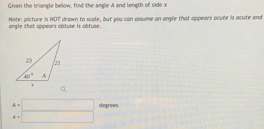 Given the triangle below find the angle A and length of side x Note picture is NOT drawn to scale but you can assume an angle that appears acute is acute and angle that appears obtuse is obtuse A X 23 A 21 Q degrees