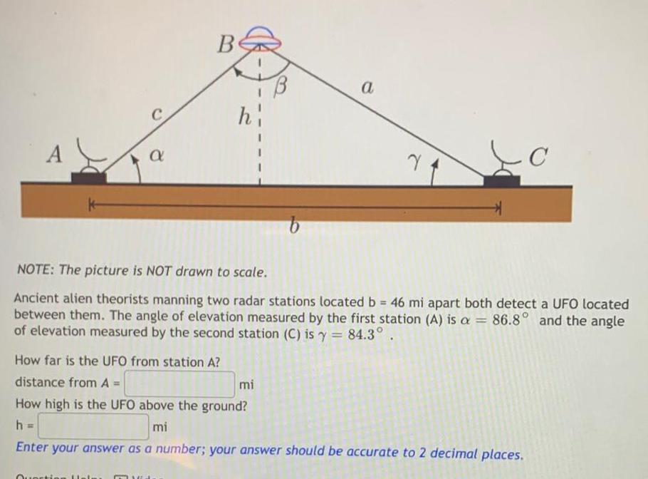 A a Be How far is the UFO from station A distance from A Question Hel h I I B NOTE The picture is NOT drawn to scale Ancient alien theorists manning two radar stations located b 46 mi apart both detect a UFO located between them The angle of elevation measured by the first station A is a 86 8 and the angle of elevation measured by the second station C is y 84 3 mi a Y How high is the UFO above the ground h mi Enter your answer as a number your answer should be accurate to 2 decimal places