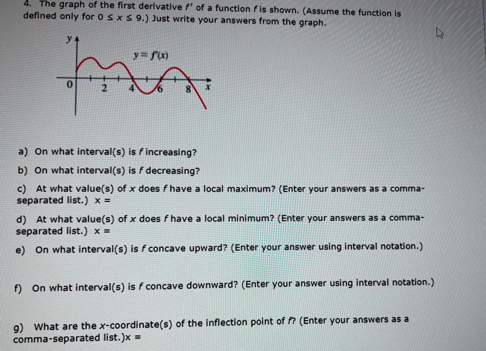 4 The graph of the first derivative f of a function f is shown Assume the function is defined only for 0 x 9 Just write your answers from the graph YA y f x ma a On what interval s is f increasing b On what interval s is f decreasing c At what value s of x does f have a local maximum Enter your answers as a comma separated list x d At what value s of x does f have a local minimum Enter your answers as a comma separated list x e On what interval s is f concave upward Enter your answer using interval notation f On what interval s is f concave downward Enter your answer using interval notation g What are the x coordinate s of the inflection point of f Enter your answers as a comma separated list x E