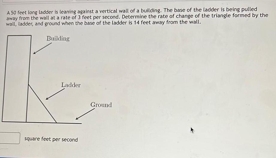 A 50 feet long ladder is leaning against a vertical wall of a building The base of the ladder is being pulled away from the wall at a rate of 3 feet per second Determine the rate of change of the triangle formed by the wall ladder and ground when the base of the ladder is 14 feet away from the wall Building Ladder square feet per second Ground