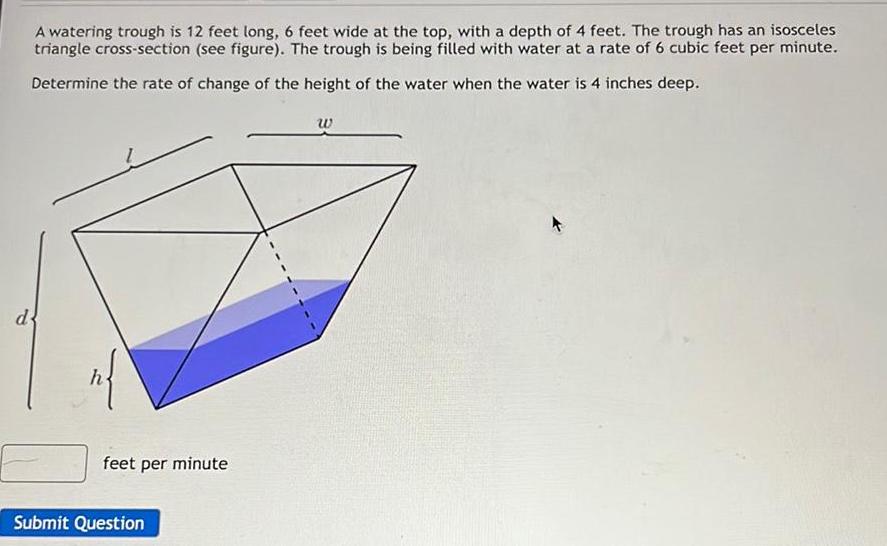 d A watering trough is 12 feet long 6 feet wide at the top with a depth of 4 feet The trough has an isosceles triangle cross section see figure The trough is being filled with water at a rate of 6 cubic feet per minute Determine the rate of change of the height of the water when the water is 4 inches deep n feet per minute Submit Question W