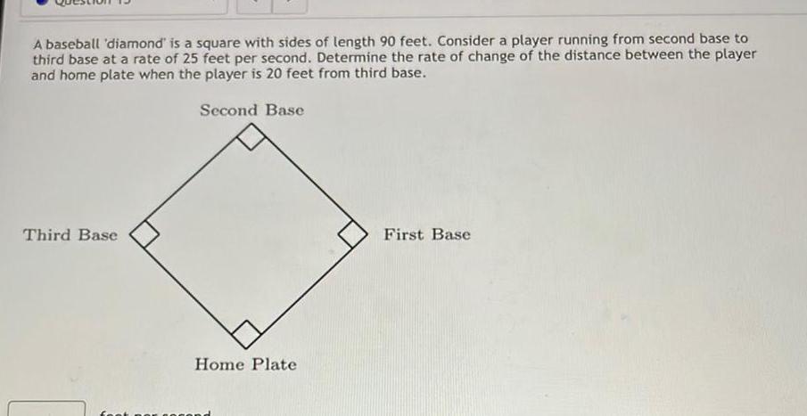 A baseball diamond is a square with sides of length 90 feet Consider a player running from second base to third base at a rate of 25 feet per second Determine the rate of change of the distance between the player and home plate when the player is 20 feet from third base Second Base Third Base Home Plate First Base