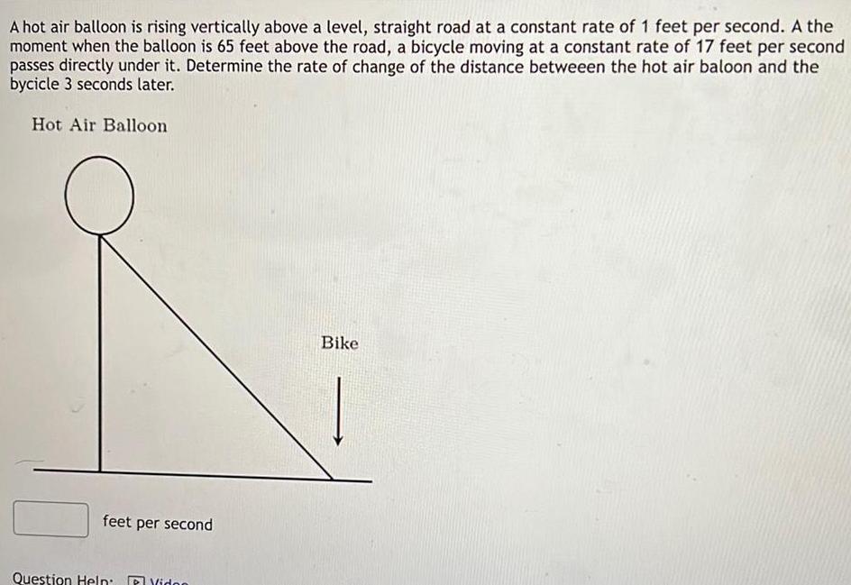 A hot air balloon is rising vertically above a level straight road at a constant rate of 1 feet per second A the moment when the balloon is 65 feet above the road a bicycle moving at a constant rate of 17 feet per second passes directly under it Determine the rate of change of the distance betweeen the hot air baloon and the bycicle 3 seconds later Hot Air Balloon feet p t per second Question Help P Video Bike