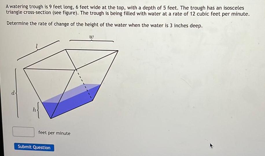 A watering trough is 9 feet long 6 feet wide at the top with a depth of 5 feet The trough has an isosceles triangle cross section see figure The trough is being filled with water at a rate of 12 cubic feet per minute Determine the rate of change of the height of the water when the water is 3 inches deep d n feet per minute Submit Question W