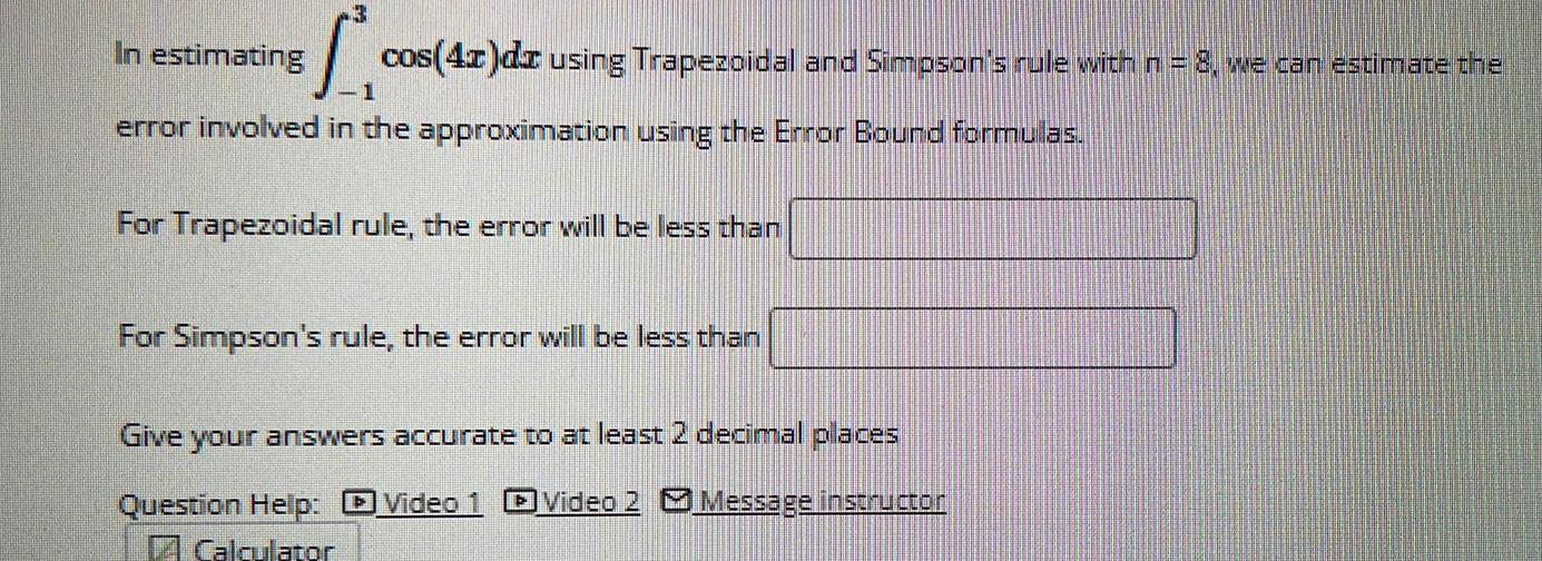 3 In estimating 1 error involved in the approximation using the Error Bound formulas cos 4x dx using Trapezoidal and Simpson s rule with n 8 we can estimate the For Trapezoidal rule the error will be less than For Simpson s rule the error will be less than Give your answers accurate to at least 2 decimal places Question Help Video 1 Video 2 Message instructor Calculator