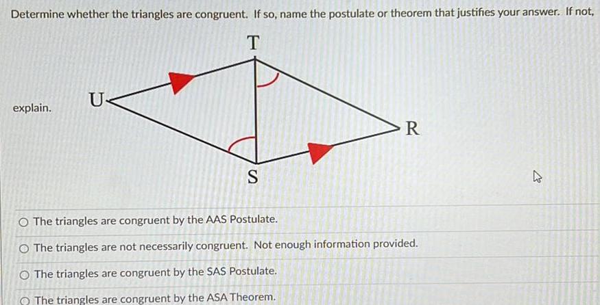 Determine whether the triangles are congruent If so name the postulate or theorem that justifies your answer If not T explain U S R O The triangles are congruent by the AAS Postulate O The triangles are not necessarily congruent Not enough information provided O The triangles are congruent by the SAS Postulate The triangles are congruent by the ASA Theorem 27