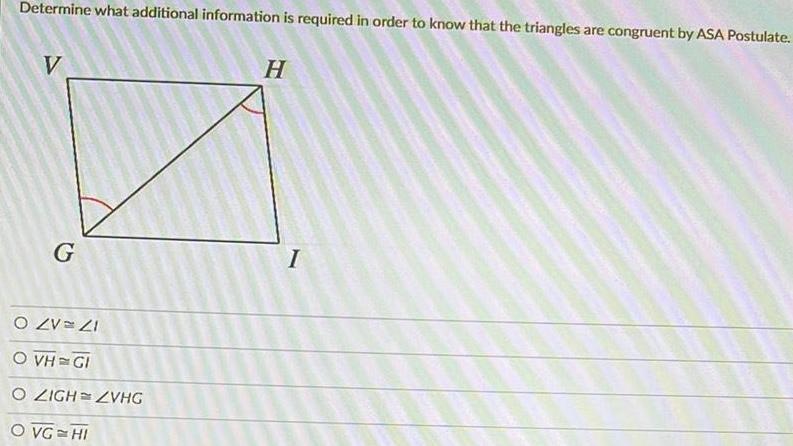 Determine what additional information is required in order to know that the triangles are congruent by ASA Postulate V G O ZV 21 O VH GI O ZIGH ZVHG O VG HI H I