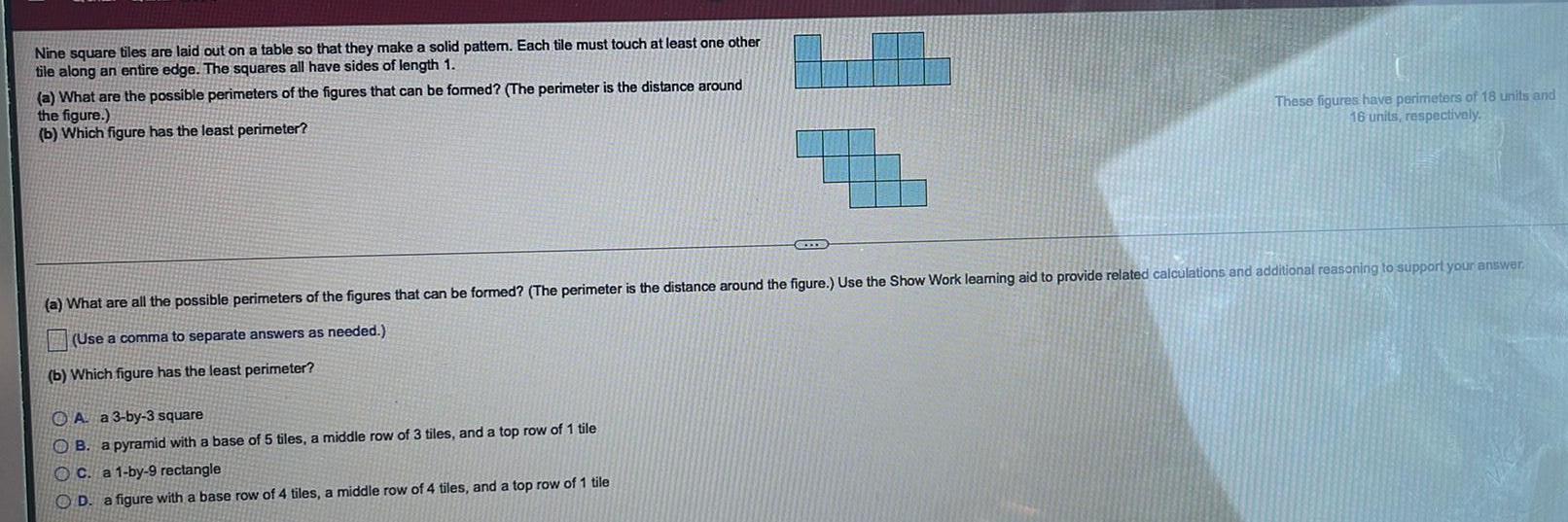 Nine square tiles are laid out on a table so that they make a solid pattern Each tile must touch at least one other tile along an entire edge The squares all have sides of length 1 a What are the possible perimeters of the figures that can be formed The perimeter is the distance around the figure b Which figure has the least perimeter These figures have perimeters of 18 units and 16 units respectively a What are all the possible perimeters of the figures that can be formed The perimeter is the distance around the figure Use the Show Work learning aid to provide related calculations and additional reasoning to support your answer Use a comma to separate answers as needed b Which figure has the least perimeter A a 3 by 3 square B a pyramid with a base of 5 tiles a middle row of 3 tiles and a top row of 1 tile OC a 1 by 9 rectangle OD a figure with a base row of 4 tiles a middle row of 4 tiles and a top row of 1 tile