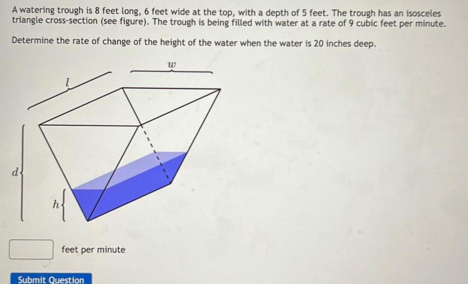 A watering trough is 8 feet long 6 feet wide at the top with a depth of 5 feet The trough has an isosceles triangle cross section see figure The trough is being filled with water at a rate of 9 cubic feet per minute Determine the rate of change of the height of the water when the water is 20 inches deep d n feet per minute Submit Question W