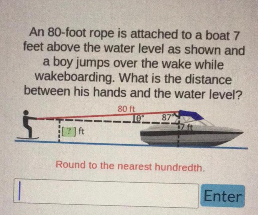 An 80 foot rope is attached to a boat 7 feet above the water level as shown and a boy jumps over the wake while wakeboarding What is the distance between his hands and the water level ft 80 ft 10 87 Round to the nearest hundredth Enter