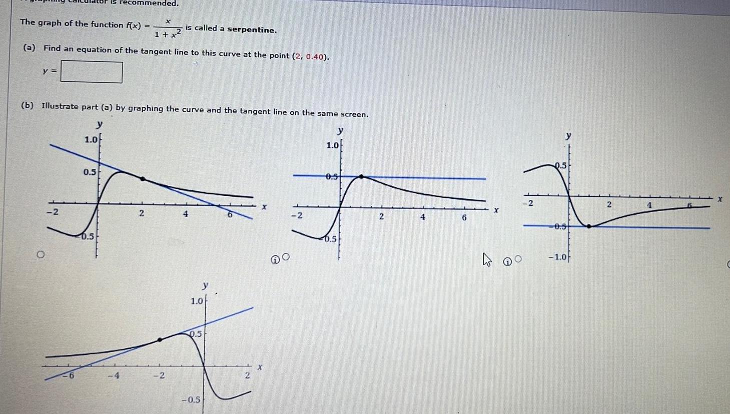 The graph of the function f x is called a serpentine 1 x a Find an equation of the tangent line to this curve at the point 2 0 40 y O b Illustrate part a by graphing the curve and the tangent line on the same screen y 2 is recommended 1 0 0 5 0 5 X 4 2 2 4 y 1 0 0 5 0 5 2 X X O 2 y 1 0f 0 5 0 5 2 4 6 2 O 0 5 0 5 1 0 2 4 X