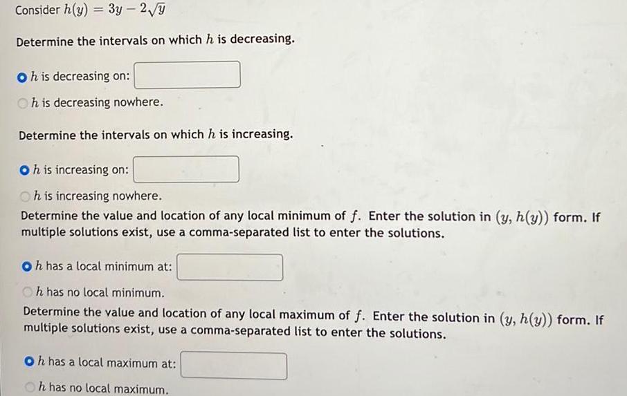 Consider h y 3y 2 7 Determine the intervals on which h is decreasing Oh is decreasing on Oh is decreasing nowhere Determine the intervals on which h is increasing Oh is increasing on Oh is increasing nowhere Determine the value and location of any local minimum of f Enter the solution in y h y form If multiple solutions exist use a comma separated list to enter the solutions Oh has a local minimum at Oh has no local minimum Determine the value and location of any local maximum of f Enter the solution in y h y form If multiple solutions exist use a comma separated list to enter the solutions Oh has a local maximum at h has no local maximum