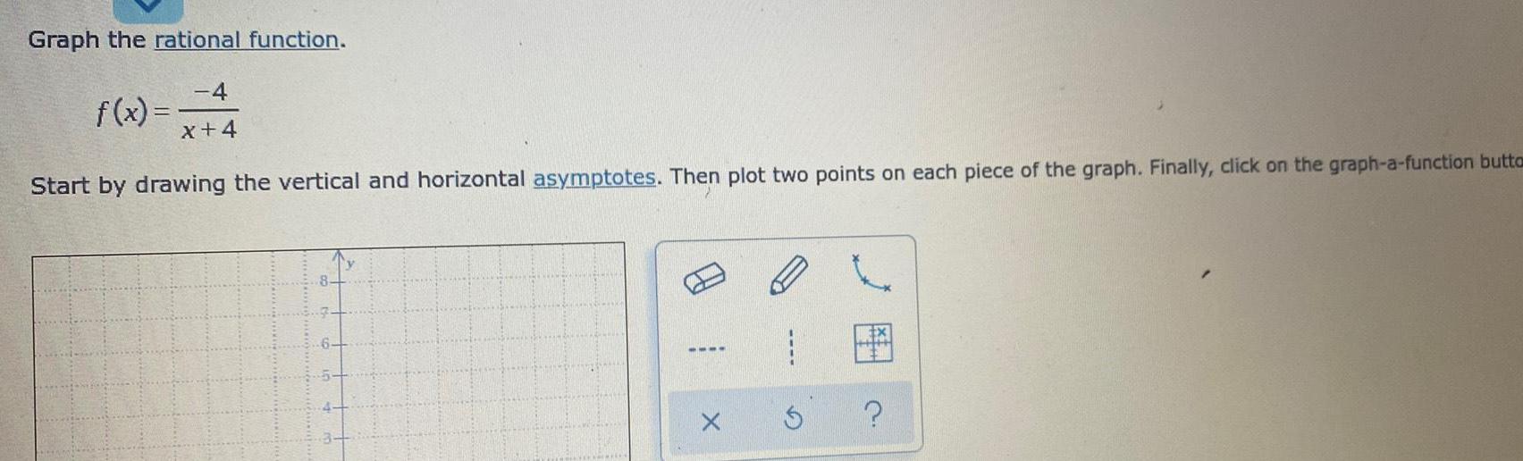 Graph the rational function 4 x 4 Start by drawing the vertical and horizontal asymptotes Then plot two points on each piece of the graph Finally click on the graph a function butta f x X 5