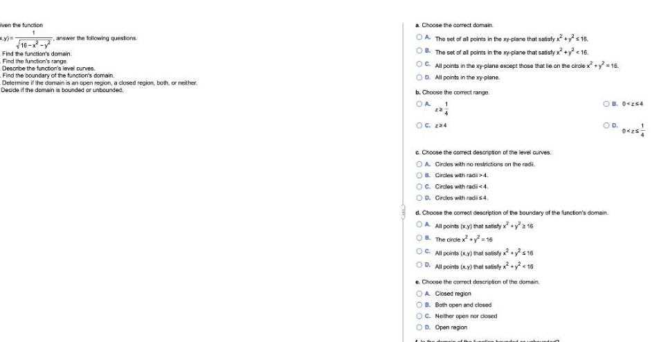 iven the function 1 16 answer the following questions Find the function s domain Find the function s range Describe the function s level curves Find the boundary of the function s domain Determine if the domain is an open region a closed region both or neither Decide if the domain is bounded or unbounded a Choose the correct domain A The set of all points in the xy piane that satisfy x y s 16 B The set of all points in the xy plane that satisfy x y 16 OC All points in the xy plane except those that lie on the circle x y 16 OD All points in the xy plane b Choose the correct range OA 1 OC 224 c Choose the correct description of the level curves OA Circles with no restrictions on the radi OB Circles with radi 4 OC Circles with radii 4 D Circles with radi s 4 C All points x y that satisfy x y 16 D All points x y that satisfy x y 16 d Choose the correct description of the boundary of the function s domain OA All points x y that satisfy x y 2 16 B The circle x y 16 e Choose the correct description of the domain OA Closed region OB Both open and closed OC Neither open nor closed OD Open region OB 0 254 I la Ban O D 0 25