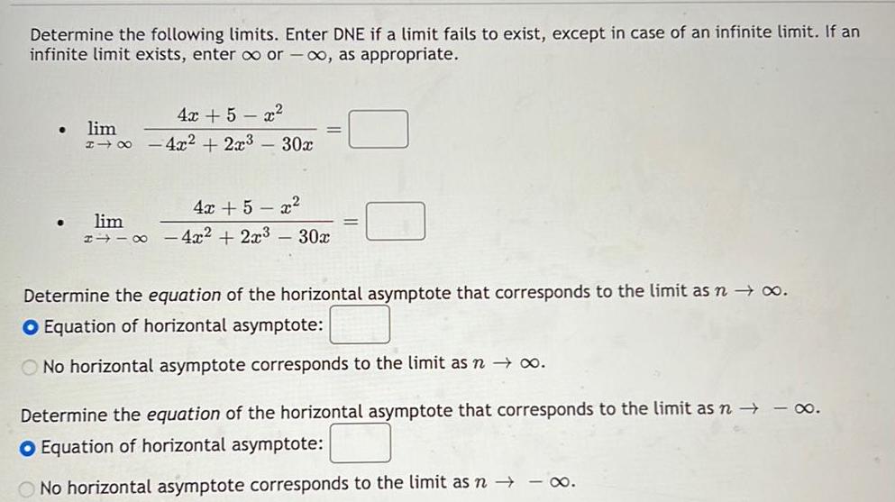 Determine the following limits Enter DNE if a limit fails to exist except in case of an infinite limit If an infinite limit exists enter or as appropriate 4x 5x lim 4x 2x 30x 4x 5x lim 4x 2x 30x Determine the equation of the horizontal asymptote that corresponds to the limit as n O Equation of horizontal asymptote O No horizontal asymptote corresponds to the limit as n o Determine the equation of the horizontal asymptote that corresponds to the limit as n O Equation of horizontal asymptote O No horizontal asymptote corresponds to the limit as n