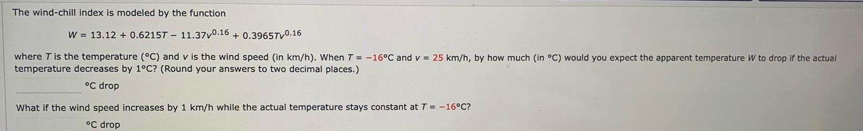 The wind chill index is modeled by the function W 13 12 0 6215T 11 37v0 16 0 39657v0 16 where T is the temperature C and v is the wind speed in km h When T 16 C and v 25 km h by how much in C would you expect the apparent temperature W to drop if the actual temperature decreases by 1 C Round your answers to two decimal places C drop What if the wind speed increases by 1 km h while the actual temperature stays constant at T 16 C C drop