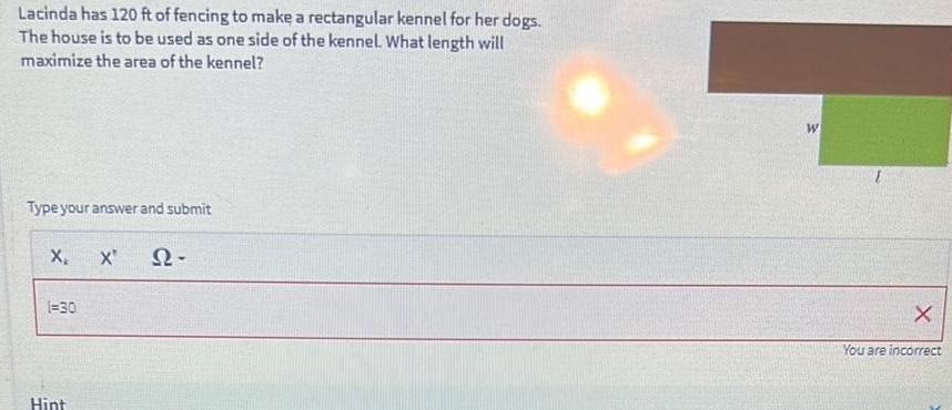 Lacinda has 120 ft of fencing to make a rectangular kennel for her dogs The house is to be used as one side of the kennel What length will maximize the area of the kennel Type your answer and submit X X Q2 1 30 Hint W X You are incorrect