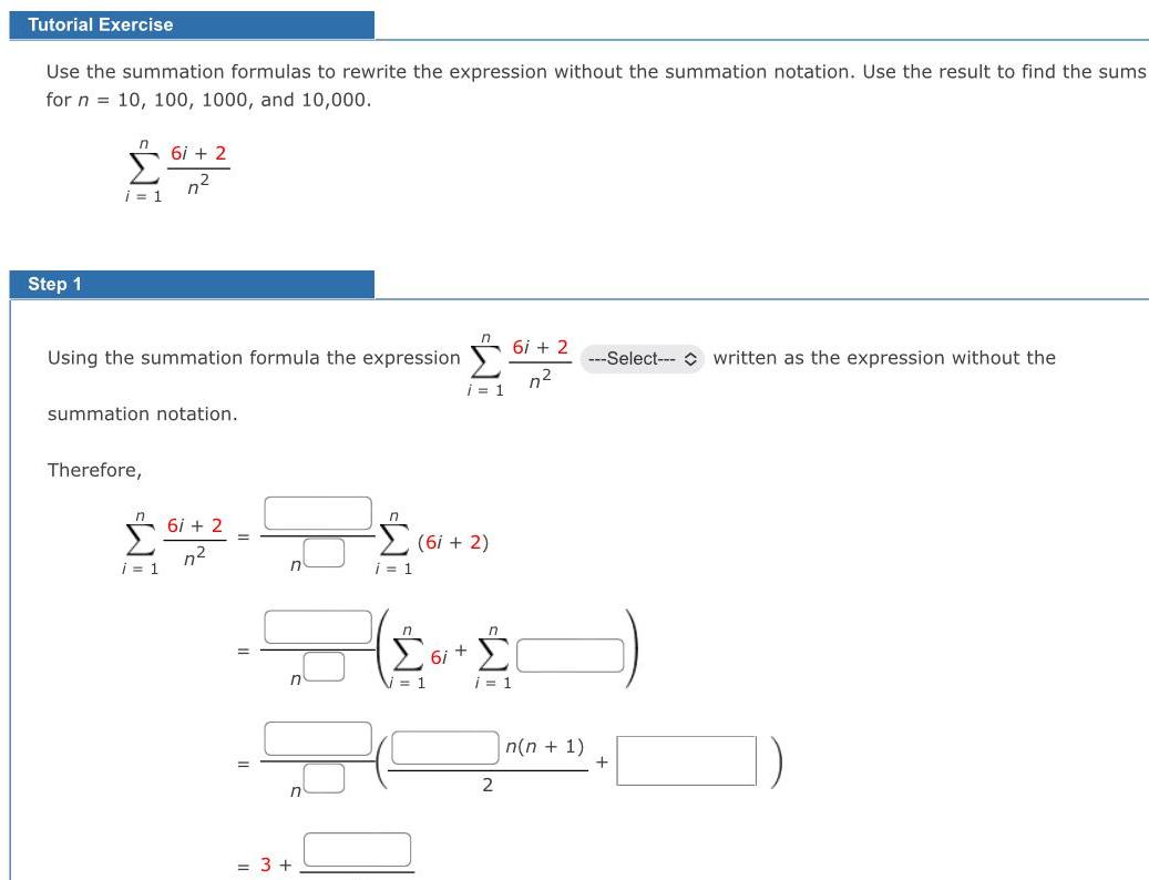 Tutorial Exercise Use the summation formulas to rewrite the expression without the summation notation Use the result to find the sums for n 10 100 1000 and 10 000 Step 1 i 1 6i 2 n Using the summation formula the expression summation notation Therefore 61 i 1 6i 2 n 3 i 1 n 61 i 1 6i 2 1 6i n i 1 2 6i 2 n n n 1 Select written as the expression without the