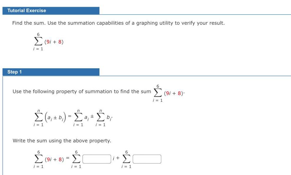 Tutorial Exercise Find the sum Use the summation capabilities of a graphing utility to verify your result Step 1 WE i 1 9i 8 Use the following property of summation to find the sum a b a bi i 1 i 1 i 1 Write the sum using the above property 6 6 9i 8 i 1 i 1 i 6 i 1 i 1 9i 8