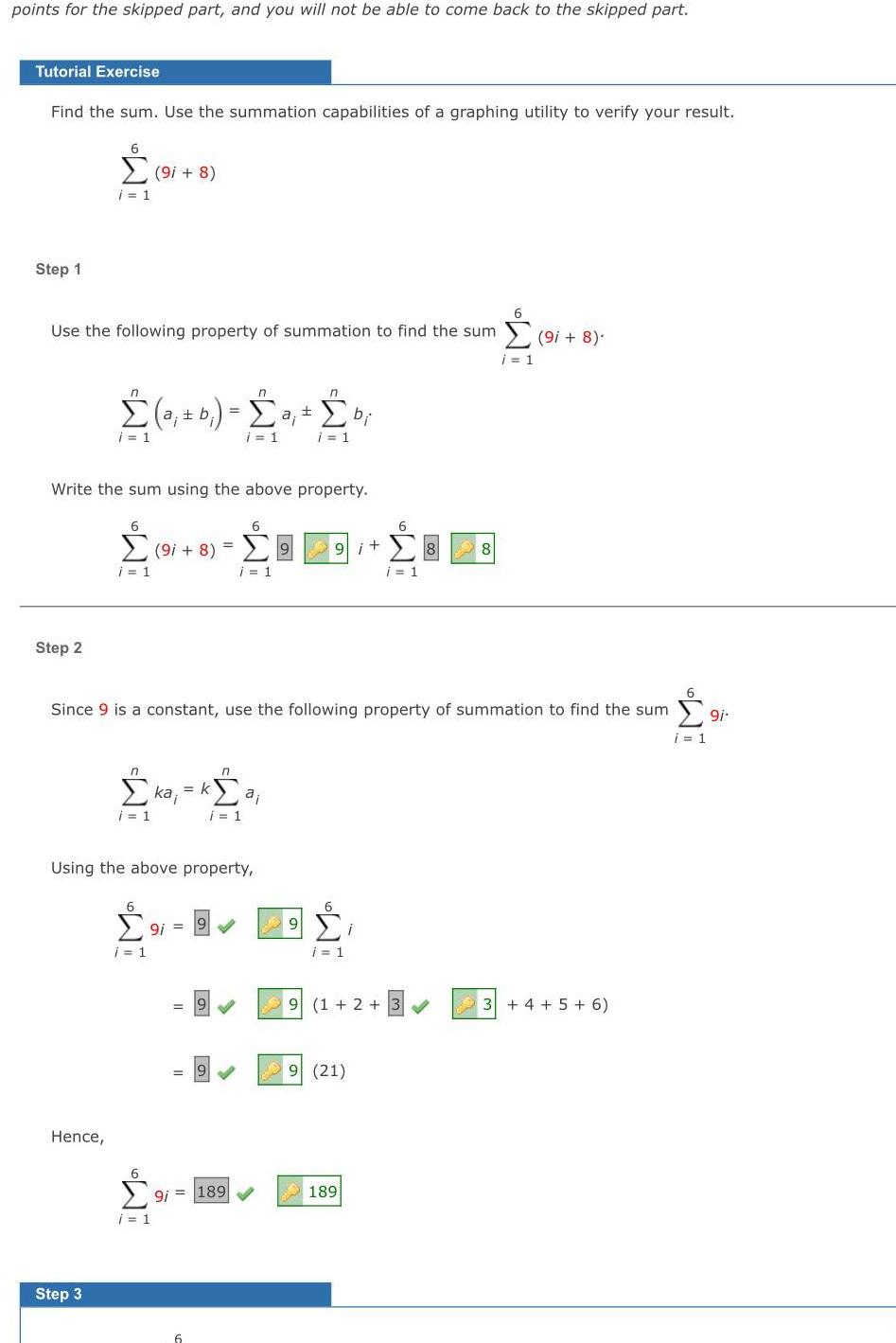 points for the skipped part and you will not be able to come back to the skipped part Tutorial Exercise Find the sum Use the summation capabilities of a graphing utility to verify your result Step 1 Use the following property of summation to find the sum 9i 8 i 1 Step 2 6 9i 8 i 1 Write the sum using the above property Hence n a b a i 1 Step 3 6 6 9i 8 9 i 1 i 1 6 Since 9 is a constant use the following property of summation to find the sum 9i i 1 n i 1 ka k Using the above property 6 9i i 1 9i 9 6 9i i 1 n k a i 1 n n 20 bi i 1 i 1 9 9 6 9i 189 6 9i 8 i 1 9 6 i 1 i 9 1 2 3 9 21 189 8 3 4 5 6