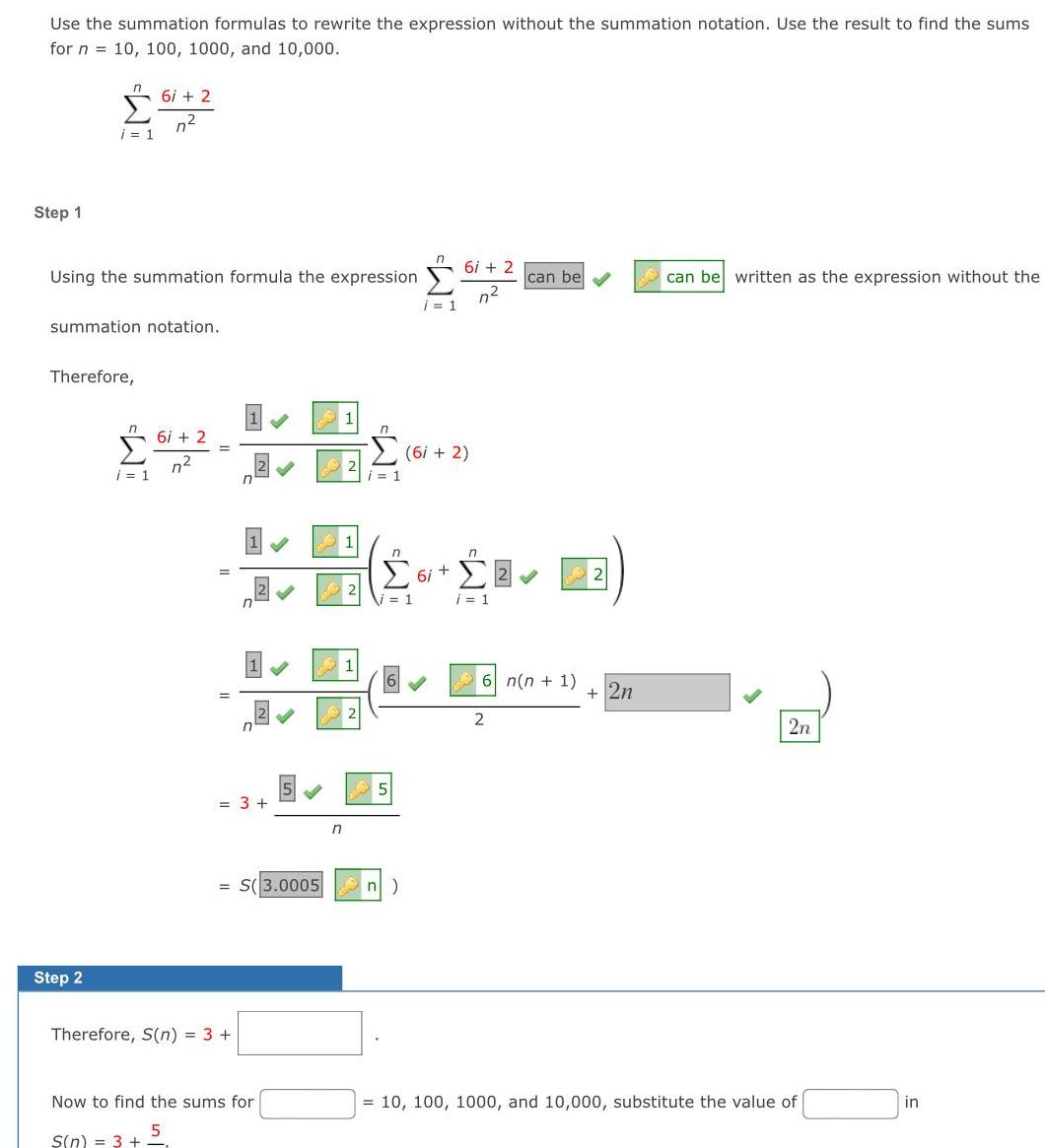 Use the summation formulas to rewrite the expression without the summation notation Use the result to find the sums for n 10 100 1000 and 10 000 Step 1 IM i 1 Using the summation formula the expression Step 2 summation notation Therefore 6i 2 n i 1 6i 2 n 3 S 3 0005 Therefore S n 3 S Now to find the sums for 5 S n 3 n i 1 1 5 n W i 1 6i 2 6i 2 n 6i n i 1 can be 6 n n 1 2 2n can be written as the expression without the 2n 10 100 1000 and 10 000 substitute the value of in