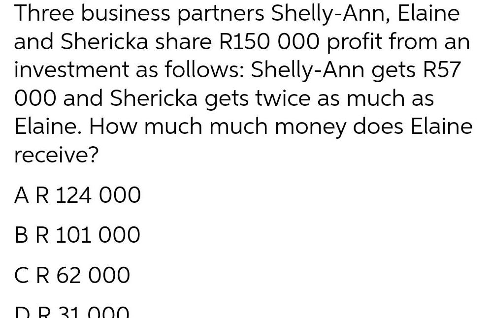 Three business partners Shelly Ann Elaine and Shericka share R150 000 profit from an investment as follows Shelly Ann gets R57 000 and Shericka gets twice as much as Elaine How much much money does Elaine receive A R 124 000 BR 101 000 C R 62 000 DR 31000