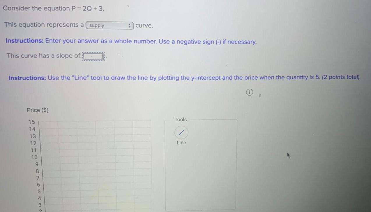 Consider the equation P 2Q 3 This equation represents a supply Instructions Enter your answer as a whole number Use a negative sign if necessary This curve has a slope of Instructions Use the Line tool to draw the line by plotting the y intercept and the price when the quantity is 5 2 points total Price 15 14 13 12 11 10 9 43210 8 76543 curve 2 Tools Line