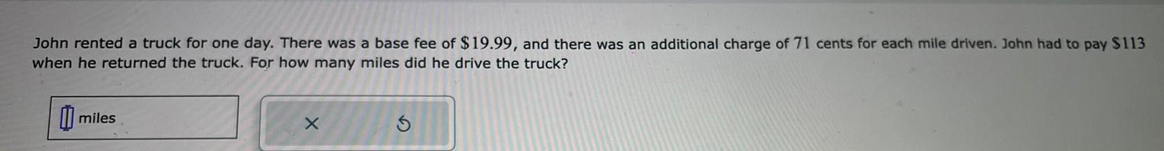 John rented a truck for one day There was a base fee of 19 99 and there was an additional charge of 71 cents for each mile driven John had to pay 113 when he returned the truck For how many miles did he drive the truck miles X