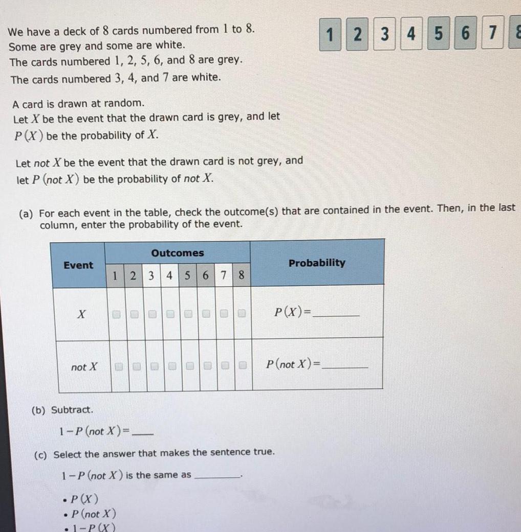 We have a deck of 8 cards numbered from 1 to 8 Some are grey and some are white The cards numbered 1 2 5 6 and 8 are grey The cards numbered 3 4 and 7 are white A card is drawn at random Let X be the event that the drawn card is grey and let P X be the probability of X Let not X be the event that the drawn card is not grey and let P not X be the probability of not X a For each event in the table check the outcome s that are contained in the event Then in the last column enter the probability of the event Event X not X b Subtract Outcomes 1 2 3 4 5 6 7 8 B P X 1 P not X 0 P not X 1 P X E 0 0 O 0 U U 0 00 c Select the answer that makes the sentence true 1 P not X is the same as P X 12 3 4 5 6 7 8 Probability P not X