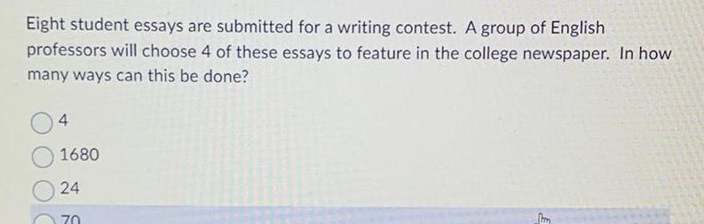 Eight student essays are submitted for a writing contest A group of English professors will choose 4 of these essays to feature in the college newspaper In how many ways can this be done 4 1680 24 hm