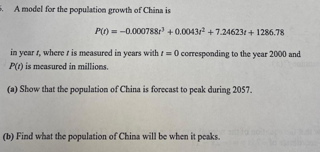 5 A model for the population growth of China is P t 0 000788t 0 00431 7 24623t 1286 78 in year t where t is measured in years with t 0 corresponding to the year 2000 and P t is measured in millions a Show that the population of China is forecast to peak during 2057 b Find what the population of China will be when it peaks poleaga