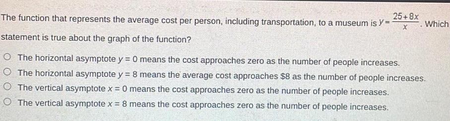 The function that represents the average cost per person including transportation to a museum is y statement is true about the graph of the function O The horizontal asymptote y 0 means the cost approaches zero as the number of people increases O The horizontal asymptote y 8 means the average cost approaches 8 as the number of people increases O The vertical asymptote x 0 means the cost approaches zero as the number of people increases The vertical asymptote x 8 means the cost approaches zero as the number of people increases 25 8x X Which