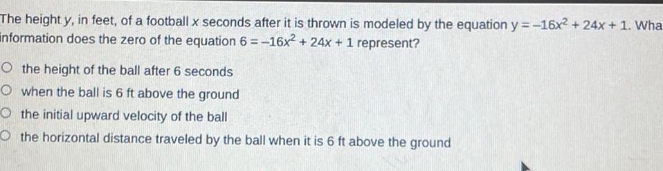 The height y in feet of a football x seconds after it is thrown is modeled by the equation y 16x2 24x 1 Wha information does the zero of the equation 6 16x 24x 1 represent O the height of the ball after 6 seconds Owhen the ball is 6 ft above the ground the initial upward velocity of the ball Othe horizontal distance traveled by the ball when it is 6 ft above the ground