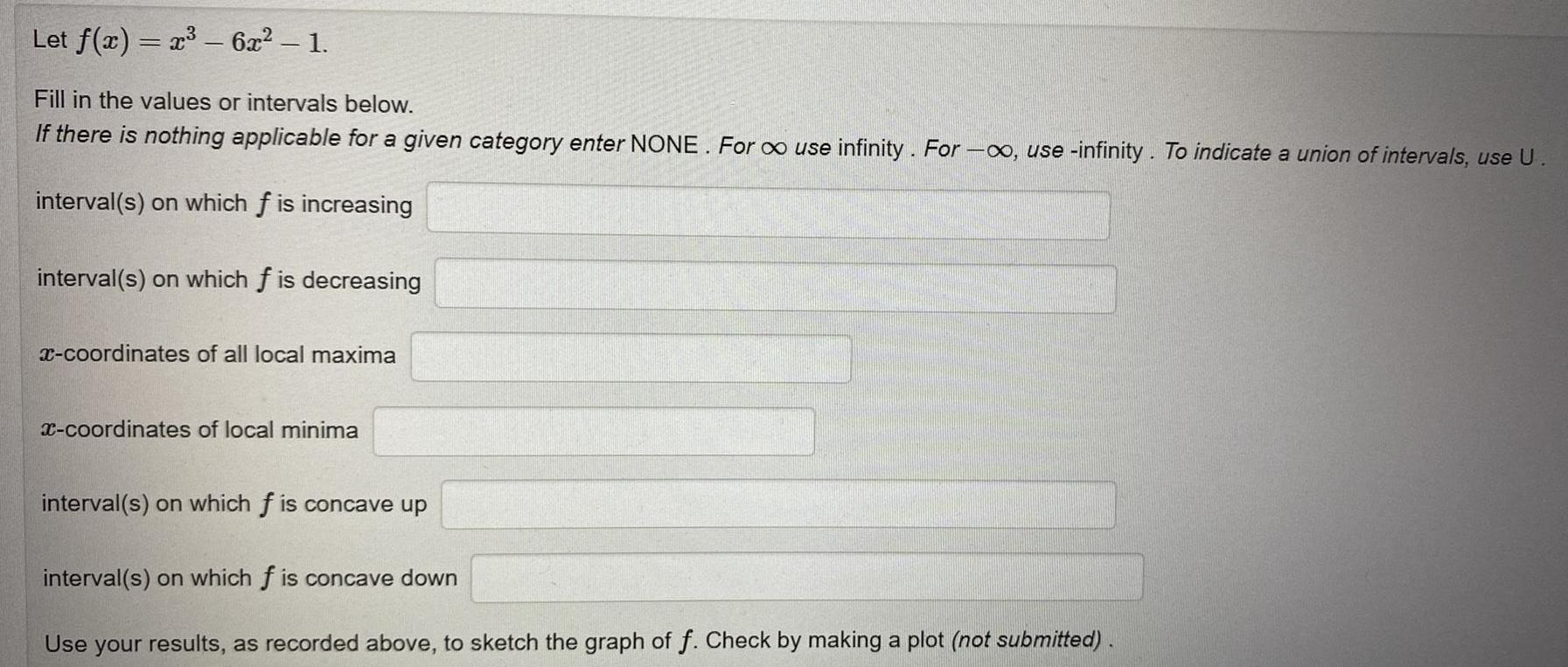 Let f x x 6x 1 Fill in the values or intervals below If there is nothing applicable for a given category enter NONE For use infinity For use infinity To indicate a union of intervals use U interval s on which f is increasing interval s on which f is decreasing x coordinates of all local maxima x coordinates of local minima interval s on which f is concave up interval s on which f is concave down Use your results as recorded above to sketch the graph of f Check by making a plot not submitted