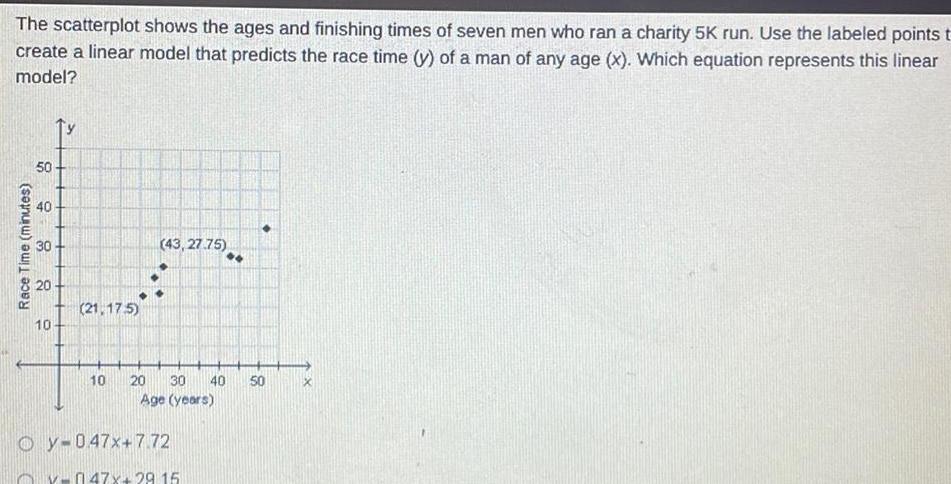 The scatterplot shows the ages and finishing times of seven men who ran a charity 5K run Use the labeled points t create a linear model that predicts the race time y of a man of any age x Which equation represents this linear model Race Time minutes 50 40 30 20 10 21 175 43 27 75 Oy 047x 7 72 10 20 30 40 50 Age years v 047x 29 15 X